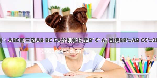 如图 将△ABC的三边AB BC CA分别延长至B′ C′ A′ 且使BB′=AB CC′=2BC AA