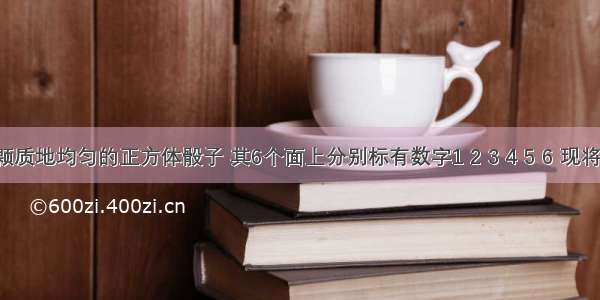 已知一颗质地均匀的正方体骰子 其6个面上分别标有数字1 2 3 4 5 6 现将其投掷3