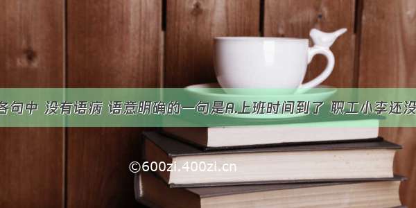 单选题下列各句中 没有语病 语意明确的一句是A.上班时间到了 职工小李还没来公司 经理