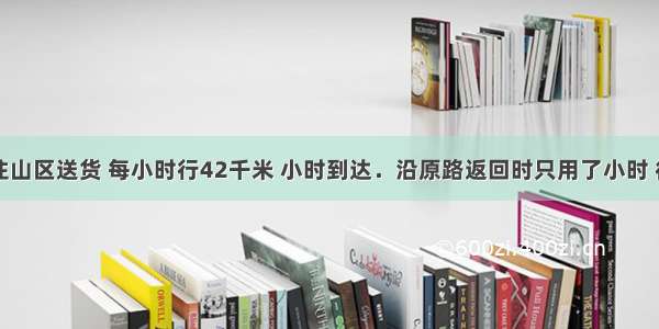 一辆汽车往山区送货 每小时行42千米 小时到达．沿原路返回时只用了小时 往返的速度