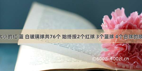 有同样大小的红 蓝 白玻璃球共76个 始终按2个红球 3个蓝球 4个白球的顺序排列．