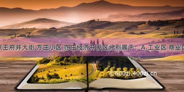 单选题北京王府井大街 方庄小区 亦庄经济开发区分别属于：A.工业区 商业区 住宅区B.