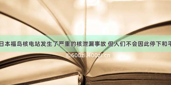 单选题尽管日本福岛核电站发生了严重的核泄漏事故 但人们不会因此停下和平利用核能发