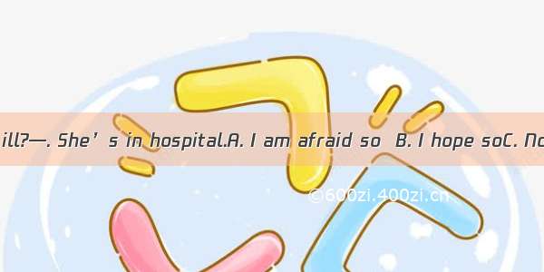 — Is she really ill?—. She’s in hospital.A. I am afraid so  B. I hope soC. Not at allD. He