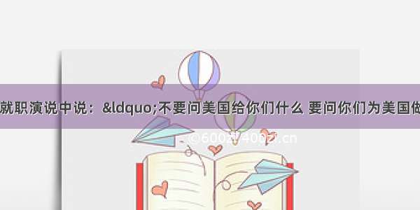 美国总统肯尼迪在就职演说中说：“不要问美国给你们什么 要问你们为美国做了什么。”