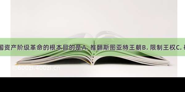 17世纪英国资产阶级革命的根本目的是A. 推翻斯图亚特王朝B. 限制王权C. 确立资产阶