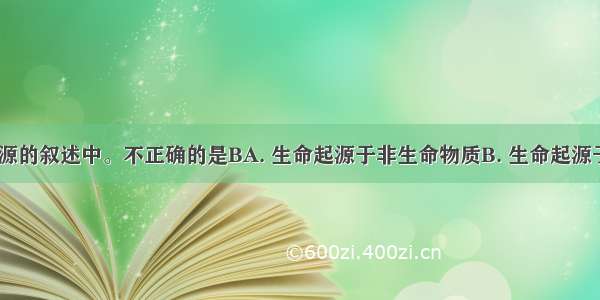 下列生命起源的叙述中。不正确的是BA. 生命起源于非生命物质B. 生命起源于原始陆地C