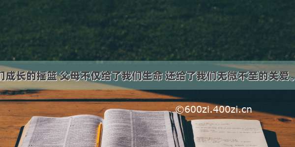 家庭是我们成长的摇篮 父母不仅给了我们生命 还给了我们无微不至的关爱。下面 就请