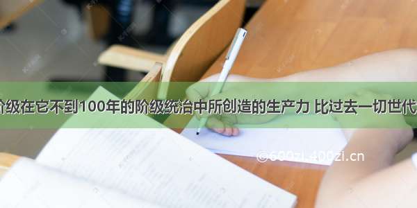 “资产阶级在它不到100年的阶级统治中所创造的生产力 比过去一切世代创造的全部生产