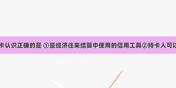 下列对信用卡认识正确的是 ①是经济往来结算中使用的信用工具②持卡人可以在发卡银行