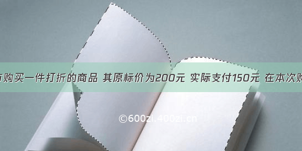 小芳在超市购买一件打折的商品 其原标价为200元 实际支付150元 在本次购买活动中 