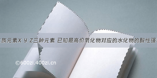 单选题同一主族元素X Y Z三种元素 已知最高价氧化物对应的水化物的酸性强弱的酸性的顺