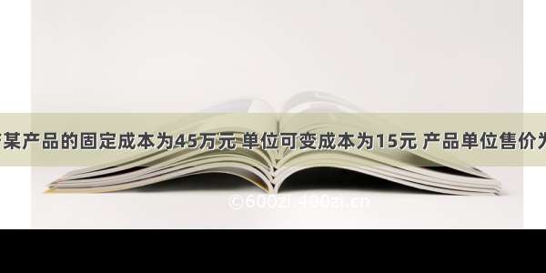 某企业生产某产品的固定成本为45万元 单位可变成本为15元 产品单位售价为20元 其盈