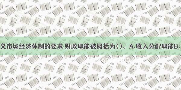 按照社会主义市场经济体制的要求 财政职能被概括为( )。A.收入分配职能B.调节职能C.