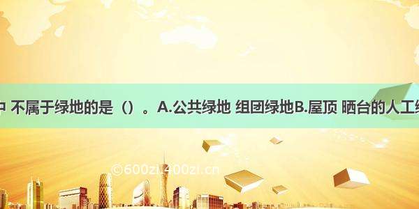 下列选项中 不属于绿地的是（）。A.公共绿地 组团绿地B.屋顶 晒台的人工绿地C.公共