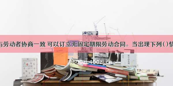 用人单位与劳动者协商一致 可以订立无固定期限劳动合同。当出现下列( )情形时 劳动