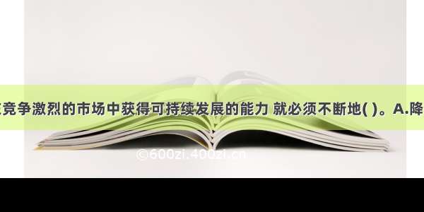 企业要想在竞争激烈的市场中获得可持续发展的能力 就必须不断地( )。A.降价B.扩大生