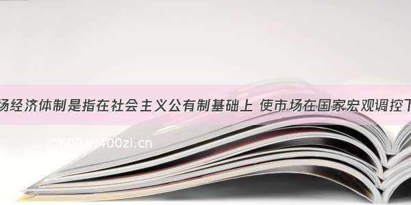 社会主义市场经济体制是指在社会主义公有制基础上 使市场在国家宏观调控下对资源配置