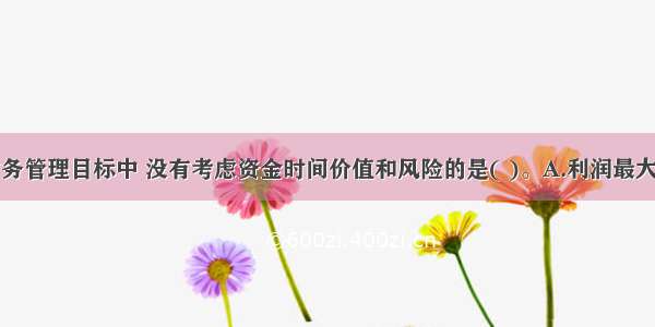 下列企业财务管理目标中 没有考虑资金时间价值和风险的是( )。A.利润最大化B.股东财