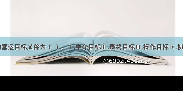 货币政策的营运目标又称为（ ）。Ⅰ.中介目标Ⅱ.最终目标Ⅲ.操作目标Ⅳ.初级目标A.Ⅱ