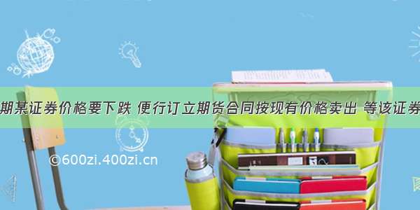 某投资者预期某证券价格要下跌 便行订立期货合同按现有价格卖出 等该证券价格下跌以