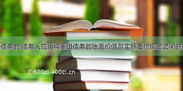 以现金清偿债务的 债务人应当将重组债务的账面价值与实际支付现金之间的差额 计入营