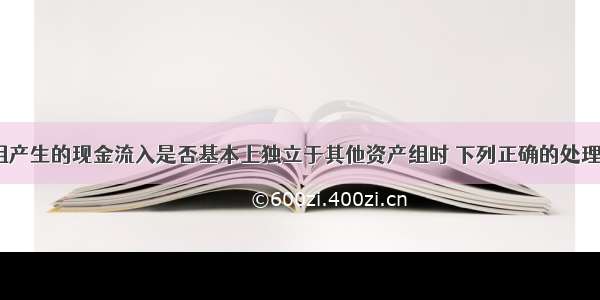 认定资产组产生的现金流入是否基本上独立于其他资产组时 下列正确的处理方法有( )。