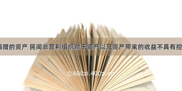 对于接受捐赠的资产 民间非营利组织对于资产以及资产带来的收益不具有控制权。（ ）