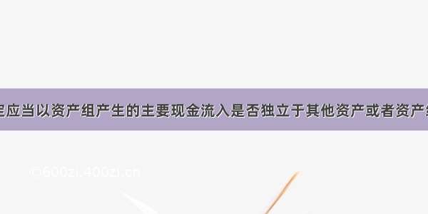 资产组的认定应当以资产组产生的主要现金流入是否独立于其他资产或者资产组的现金流入