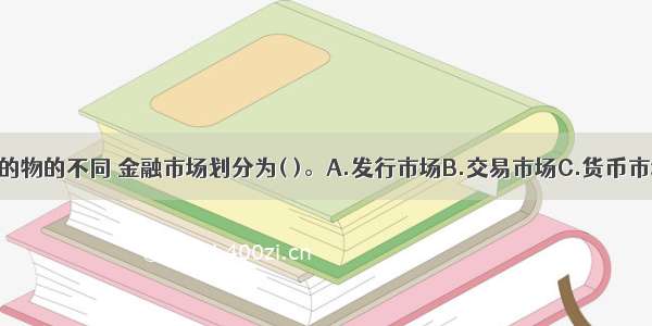 按照交易标的物的不同 金融市场划分为( )。A.发行市场B.交易市场C.货币市场D.资本市