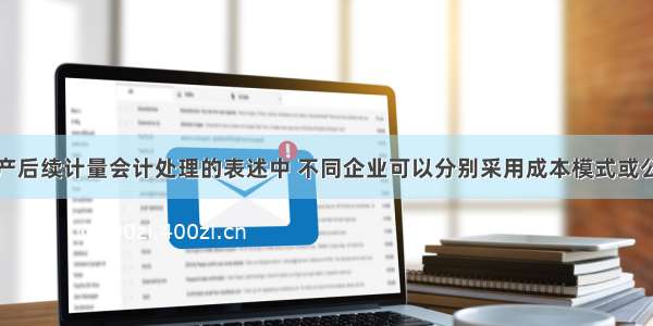 投资性房地产后续计量会计处理的表述中 不同企业可以分别采用成本模式或公允价值模式