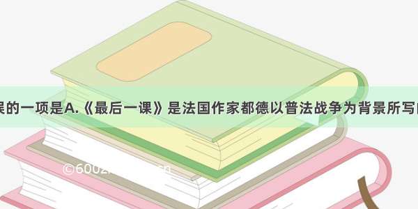 下列表述有误的一项是A.《最后一课》是法国作家都德以普法战争为背景所写的爱国主义名