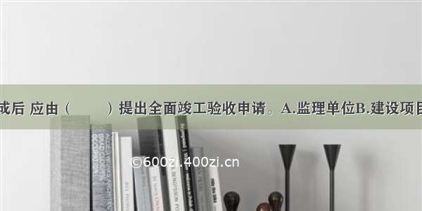 全部工程完成后 应由（　　）提出全面竣工验收申请。A.监理单位B.建设项目业主C.项目