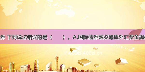 关于国际债券 下列说法错误的是（　　）。A.国际债券融资筹集外汇资金规模大 借款时