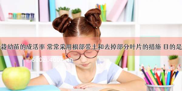 为了提高移栽幼苗的成活率 常常采用根部带土和去掉部分叶片的措施 目的是A.保护根毛