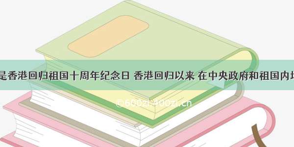 7月1日是香港回归祖国十周年纪念日 香港回归以来 在中央政府和祖国内地的全力