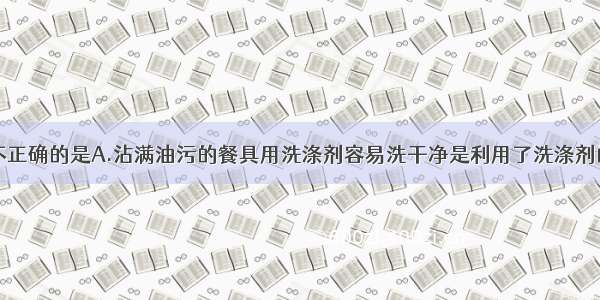 下列说法中不正确的是A.沾满油污的餐具用洗涤剂容易洗干净是利用了洗涤剂的乳化功能B.