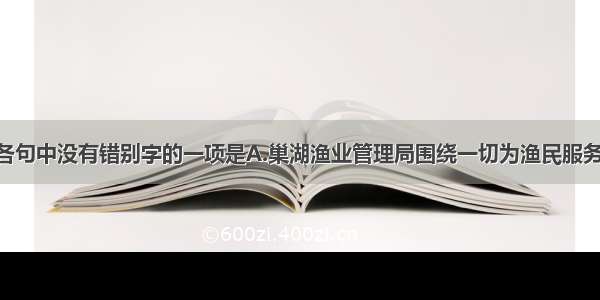 单选题下列各句中没有错别字的一项是A.巢湖渔业管理局围绕一切为渔民服务的思想 致力