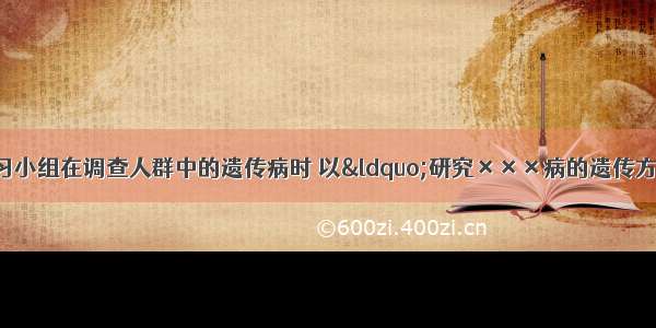 单选题某研究性学习小组在调查人群中的遗传病时 以“研究×××病的遗传方式”为子课