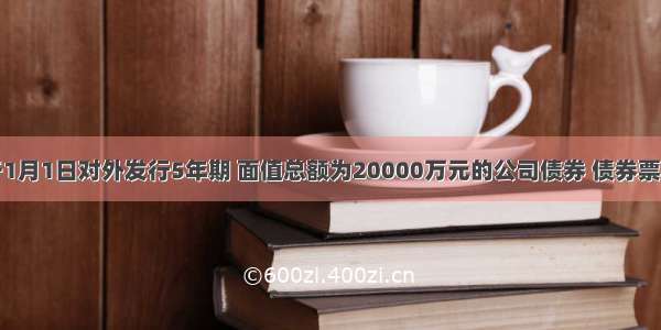 某公司于1月1日对外发行5年期 面值总额为20000万元的公司债券 债券票面年利率