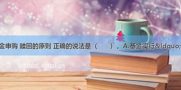 有关开放式基金申购 赎回的原则 正确的说法是（　　）。A.基金实行“金额申购 份额