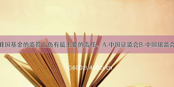 （　　）在对我国基金的监管上负有最主要的责任。A.中国证监会B.中国银监会C.中国人民