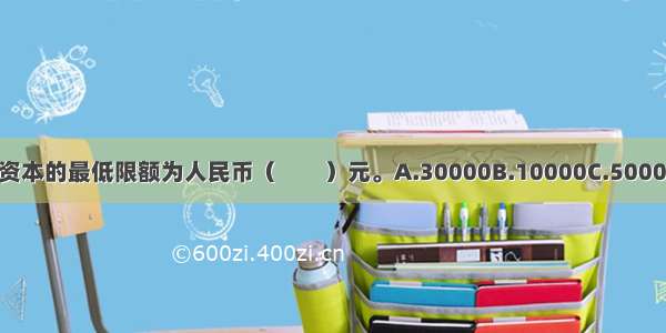 有限责任公司注册资本的最低限额为人民币（　　）元。A.30000B.10000C.50000D.100000ABCD