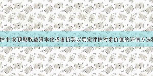 企业价值评估中 将预期收益资本化或者折现以确定评估对象价值的评估方法称为()。A.收