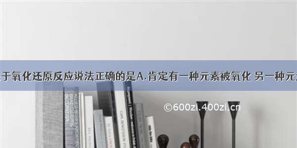 单选题下列关于氧化还原反应说法正确的是A.肯定有一种元素被氧化 另一种元素被还原B.某