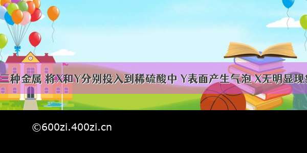 现有X Y Z三种金属 将X和Y分别投入到稀硫酸中 Y表面产生气泡 X无明显现象；若将Y