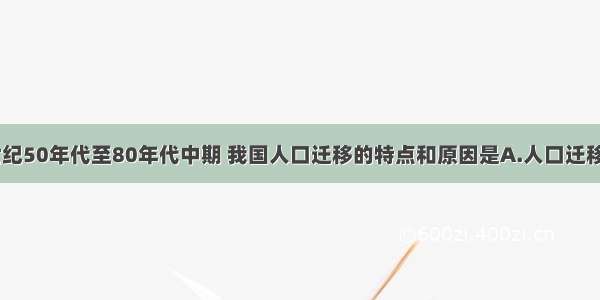 单选题20世纪50年代至80年代中期 我国人口迁移的特点和原因是A.人口迁移和流动数量