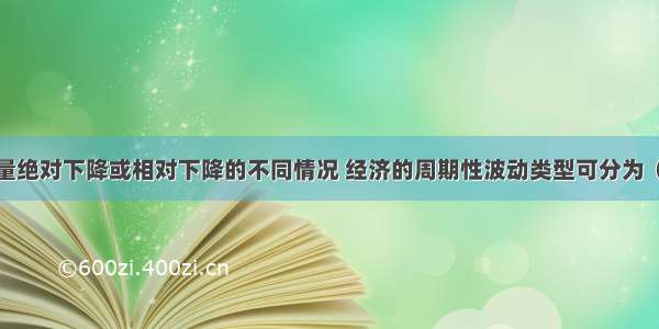 按照经济总量绝对下降或相对下降的不同情况 经济的周期性波动类型可分为（）。A.长周