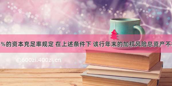 假定按8%的资本充足率规定 在上述条件下 该行年末的加权风险总资产不得超过()