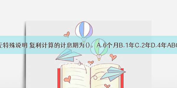 如无特殊说明 复利计算的计息期为()。A.6个月B.1年C.2年D.4年ABCD